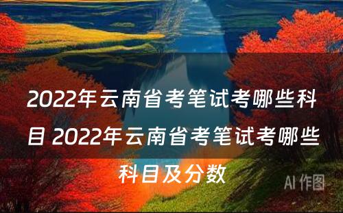 2022年云南省考笔试考哪些科目 2022年云南省考笔试考哪些科目及分数