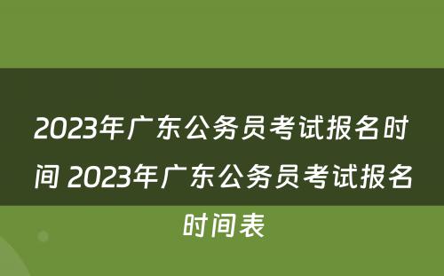 2023年广东公务员考试报名时间 2023年广东公务员考试报名时间表