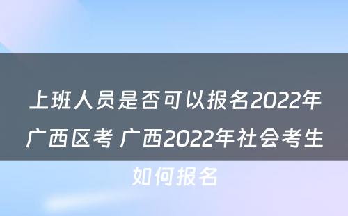 上班人员是否可以报名2022年广西区考 广西2022年社会考生如何报名