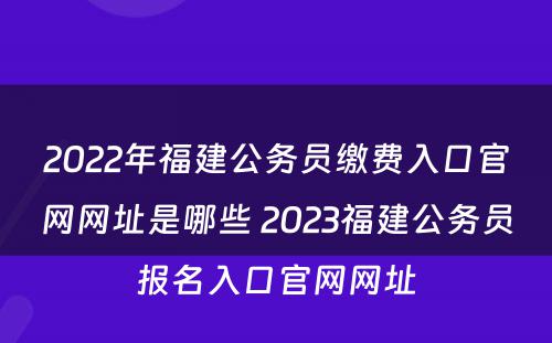 2022年福建公务员缴费入口官网网址是哪些 2023福建公务员报名入口官网网址