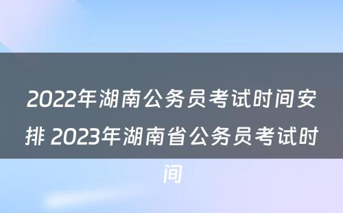 2022年湖南公务员考试时间安排 2023年湖南省公务员考试时间