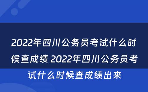 2022年四川公务员考试什么时候查成绩 2022年四川公务员考试什么时候查成绩出来