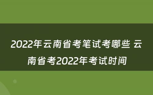 2022年云南省考笔试考哪些 云南省考2022年考试时间