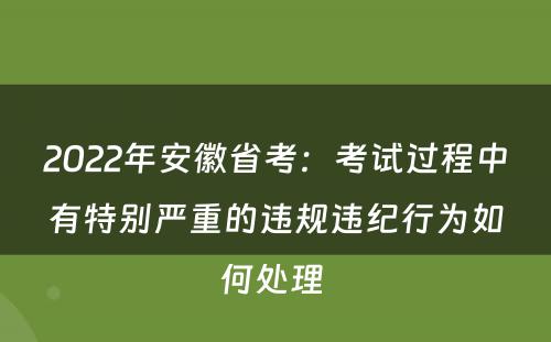 2022年安徽省考：考试过程中有特别严重的违规违纪行为如何处理 