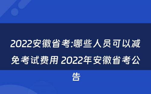 2022安徽省考:哪些人员可以减免考试费用 2022年安徽省考公告