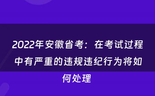 2022年安徽省考：在考试过程中有严重的违规违纪行为将如何处理 