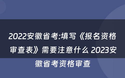 2022安徽省考:填写《报名资格审查表》需要注意什么 2023安徽省考资格审查