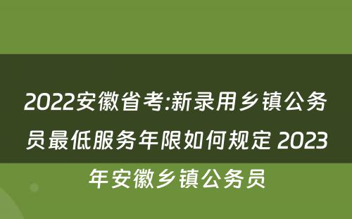 2022安徽省考:新录用乡镇公务员最低服务年限如何规定 2023年安徽乡镇公务员