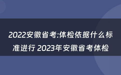 2022安徽省考:体检依据什么标准进行 2023年安徽省考体检