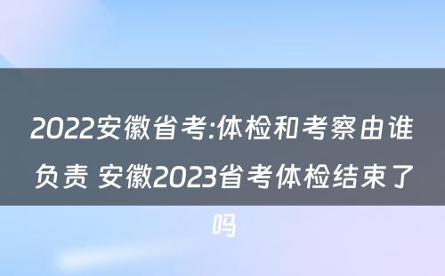 2022安徽省考:体检和考察由谁负责 安徽2023省考体检结束了吗