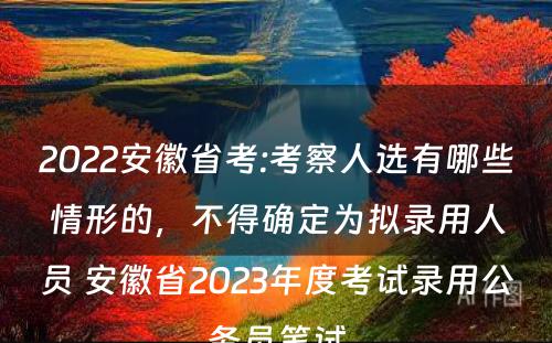 2022安徽省考:考察人选有哪些情形的，不得确定为拟录用人员 安徽省2023年度考试录用公务员笔试