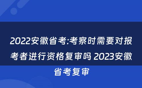 2022安徽省考:考察时需要对报考者进行资格复审吗 2023安徽省考复审