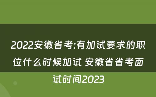 2022安徽省考:有加试要求的职位什么时候加试 安徽省省考面试时间2023
