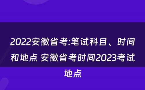 2022安徽省考:笔试科目、时间和地点 安徽省考时间2023考试地点