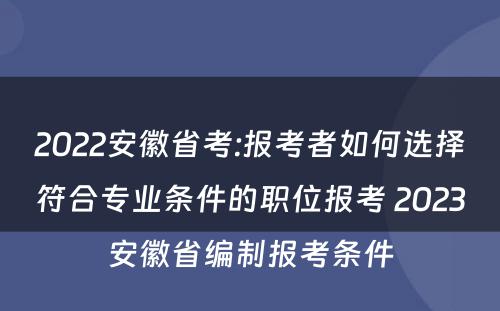 2022安徽省考:报考者如何选择符合专业条件的职位报考 2023安徽省编制报考条件