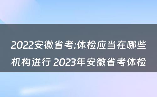 2022安徽省考:体检应当在哪些机构进行 2023年安徽省考体检