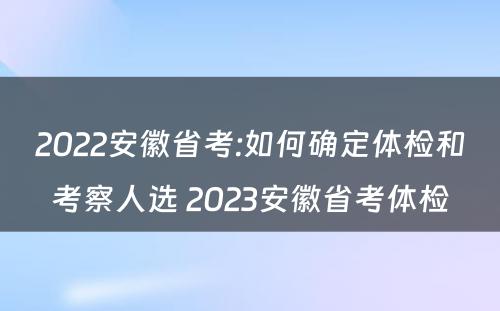 2022安徽省考:如何确定体检和考察人选 2023安徽省考体检