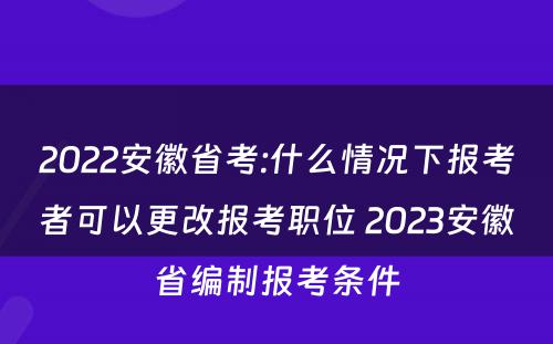 2022安徽省考:什么情况下报考者可以更改报考职位 2023安徽省编制报考条件