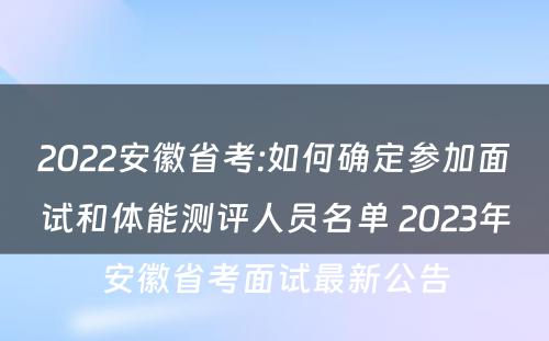 2022安徽省考:如何确定参加面试和体能测评人员名单 2023年安徽省考面试最新公告