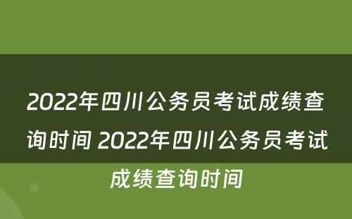 2022年四川公务员考试成绩查询时间 2022年四川公务员考试成绩查询时间