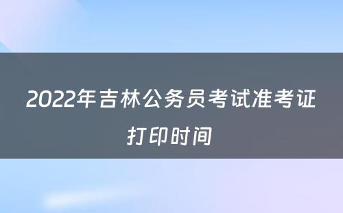 2022年吉林公务员考试准考证打印时间 