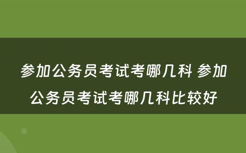 参加公务员考试考哪几科 参加公务员考试考哪几科比较好