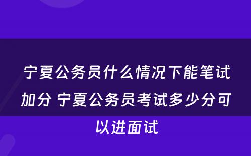 宁夏公务员什么情况下能笔试加分 宁夏公务员考试多少分可以进面试