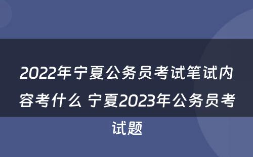 2022年宁夏公务员考试笔试内容考什么 宁夏2023年公务员考试题