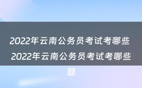 2022年云南公务员考试考哪些 2022年云南公务员考试考哪些题