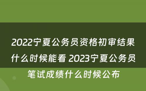 2022宁夏公务员资格初审结果什么时候能看 2023宁夏公务员笔试成绩什么时候公布