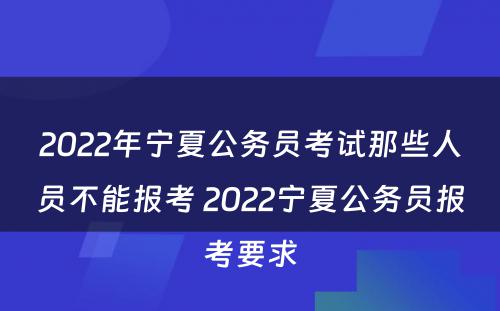 2022年宁夏公务员考试那些人员不能报考 2022宁夏公务员报考要求