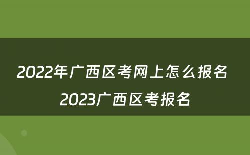 2022年广西区考网上怎么报名 2023广西区考报名