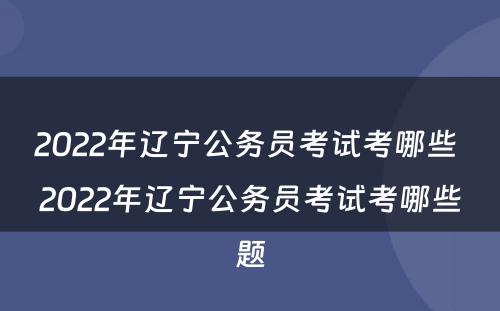 2022年辽宁公务员考试考哪些 2022年辽宁公务员考试考哪些题