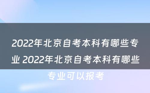 2022年北京自考本科有哪些专业 2022年北京自考本科有哪些专业可以报考