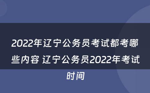 2022年辽宁公务员考试都考哪些内容 辽宁公务员2022年考试时间