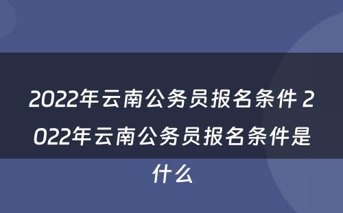 2022年云南公务员报名条件 2022年云南公务员报名条件是什么