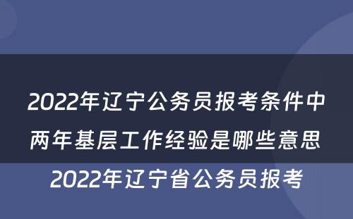 2022年辽宁公务员报考条件中两年基层工作经验是哪些意思 2022年辽宁省公务员报考