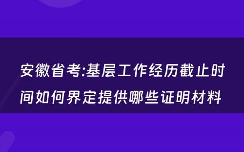 安徽省考:基层工作经历截止时间如何界定提供哪些证明材料 