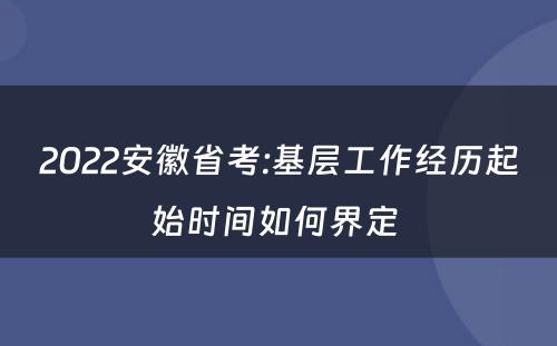 2022安徽省考:基层工作经历起始时间如何界定 