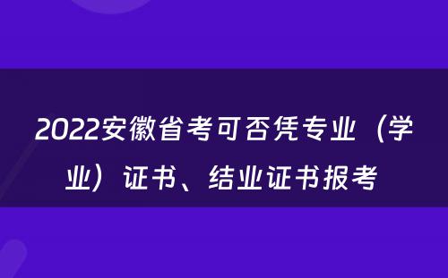 2022安徽省考可否凭专业（学业）证书、结业证书报考 