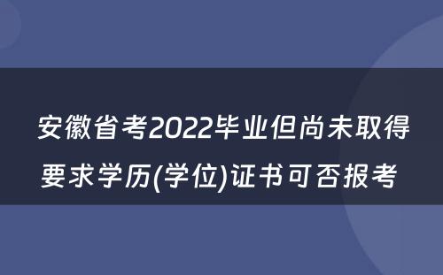 安徽省考2022毕业但尚未取得要求学历(学位)证书可否报考 