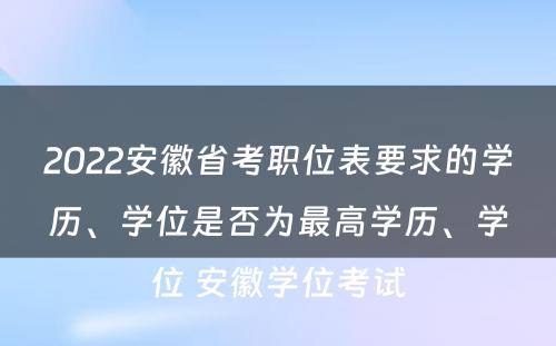 2022安徽省考职位表要求的学历、学位是否为最高学历、学位 安徽学位考试