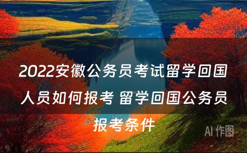 2022安徽公务员考试留学回国人员如何报考 留学回国公务员报考条件