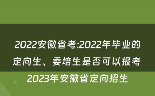 2022安徽省考:2022年毕业的定向生、委培生是否可以报考 2023年安徽省定向招生