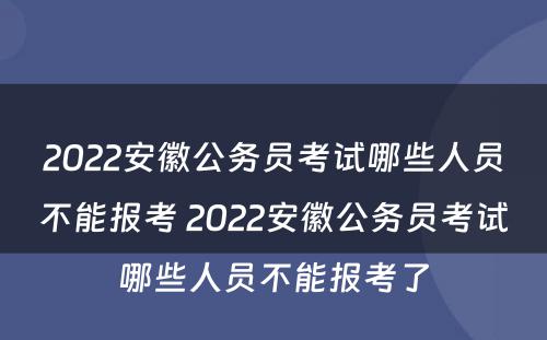 2022安徽公务员考试哪些人员不能报考 2022安徽公务员考试哪些人员不能报考了