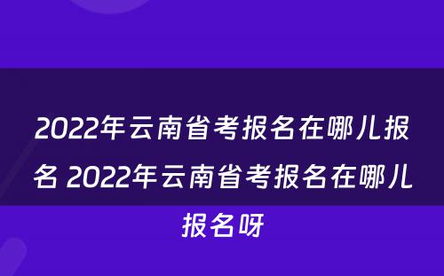 2022年云南省考报名在哪儿报名 2022年云南省考报名在哪儿报名呀