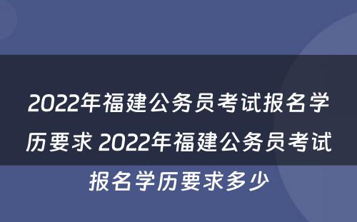 2022年福建公务员考试报名学历要求 2022年福建公务员考试报名学历要求多少