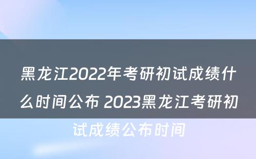 黑龙江2022年考研初试成绩什么时间公布 2023黑龙江考研初试成绩公布时间