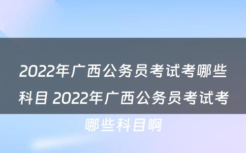 2022年广西公务员考试考哪些科目 2022年广西公务员考试考哪些科目啊