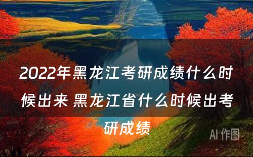 2022年黑龙江考研成绩什么时候出来 黑龙江省什么时候出考研成绩